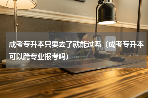 成考专升本只要去了就能过吗（成考专升本可以跨专业报考吗）
