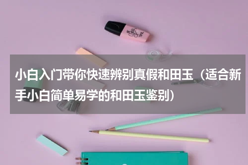 小白入门带你快速辨别真假和田玉（适合新手小白简单易学的和田玉鉴别）