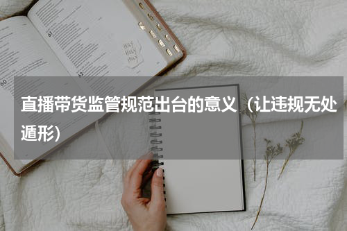 直播带货监管规范出台的意义（让违规无处遁形）