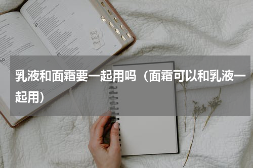 乳液和面霜要一起用吗（面霜可以和乳液一起用）
