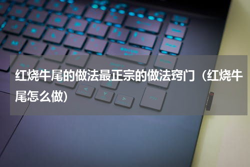 红烧牛尾的做法最正宗的做法窍门（红烧牛尾怎么做）