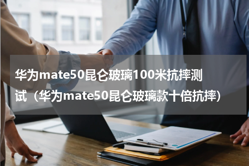 华为mate50昆仑玻璃100米抗摔测试（华为mate50昆仑玻璃款十倍抗摔）