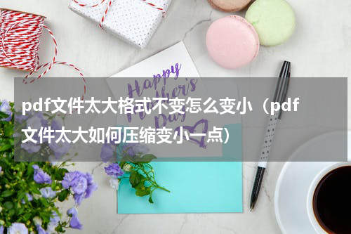 pdf文件太大格式不变怎么变小（pdf文件太大如何压缩变小一点）