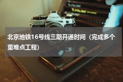 北京地铁16号线三期开通时间（完成多个重难点工程）