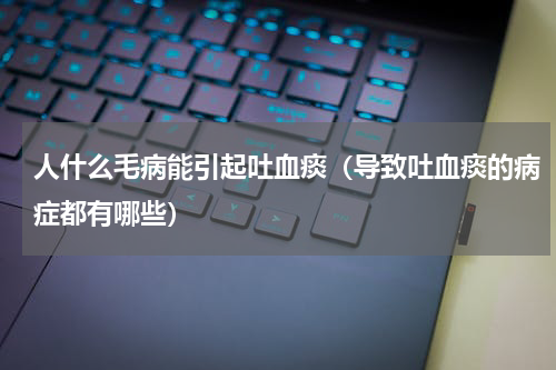 人什么毛病能引起吐血痰（导致吐血痰的病症都有哪些）