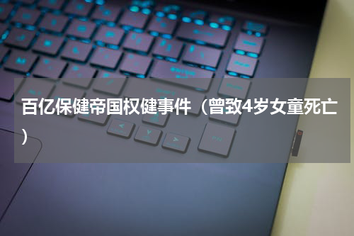 百亿保健帝国权健事件（曾致4岁女童死亡）