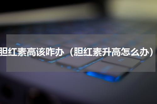 胆红素高该咋办（胆红素升高怎么办）