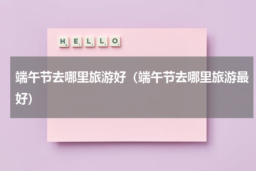 端午节去哪里旅游好（端午节去哪里旅游最好）