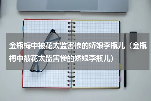 金瓶梅中被花太监害惨的娇娘李瓶儿（金瓶梅中被花太监害惨的娇娘李瓶儿）