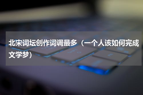 北宋词坛创作词调最多（一个人该如何完成文学梦）
