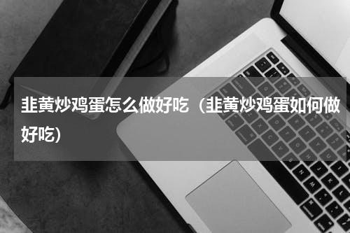 韭黄炒鸡蛋怎么做好吃（韭黄炒鸡蛋如何做好吃）