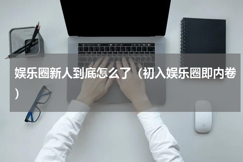 娱乐圈新人到底怎么了（初入娱乐圈即内卷）