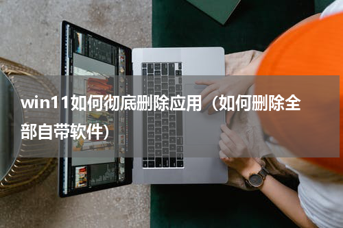 win11如何彻底删除应用（如何删除全部自带软件）