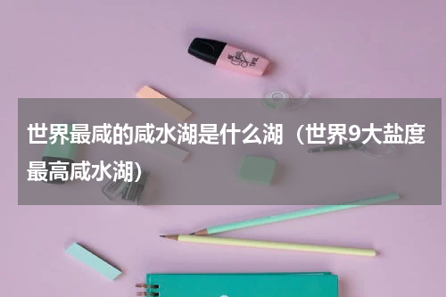 世界最咸的咸水湖是什么湖（世界9大盐度最高咸水湖）