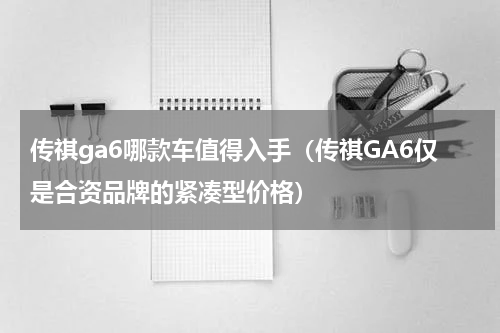 传祺ga6哪款车值得入手（传祺GA6仅是合资品牌的紧凑型价格）