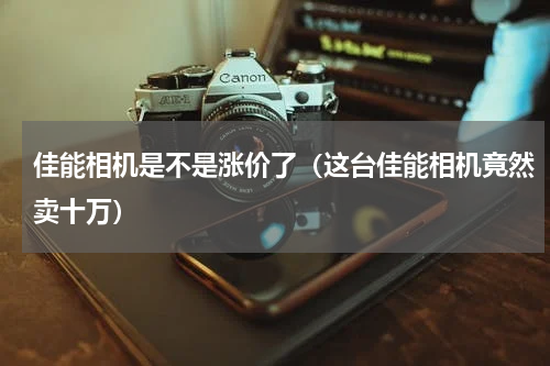 佳能相机是不是涨价了（这台佳能相机竟然卖十万）
