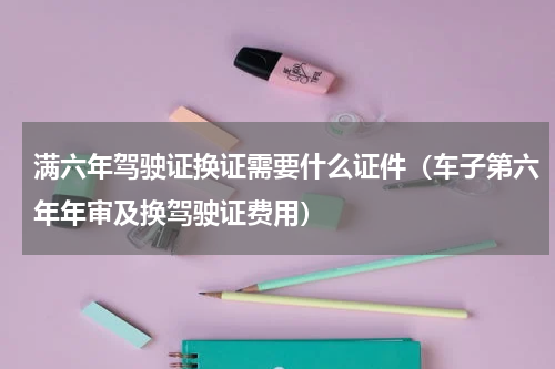 满六年驾驶证换证需要什么证件（车子第六年年审及换驾驶证费用）