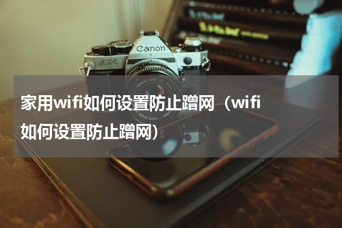 家用wifi如何设置防止蹭网（wifi如何设置防止蹭网）
