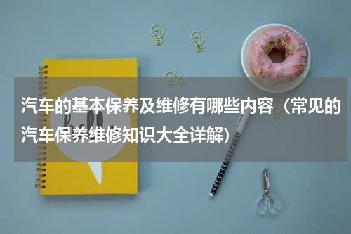 汽车的基本保养及维修有哪些内容（常见的汽车保养维修知识大全详解）