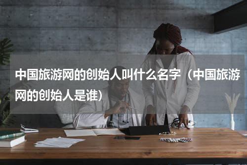 中国旅游网的创始人叫什么名字（中国旅游网的创始人是谁）
