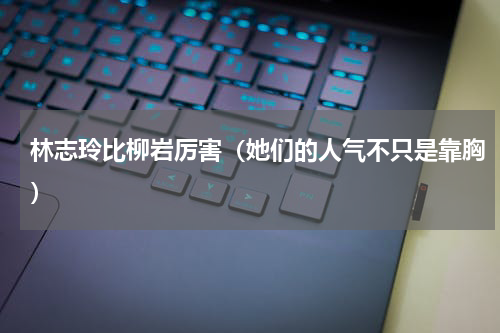 林志玲比柳岩厉害（她们的人气不只是靠胸）