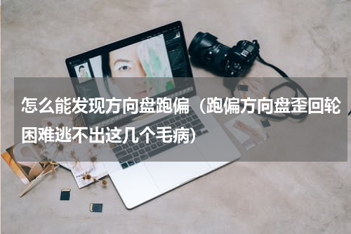 怎么能发现方向盘跑偏（跑偏方向盘歪回轮困难逃不出这几个毛病）