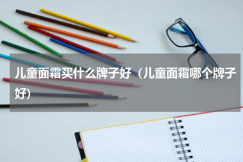 儿童面霜买什么牌子好（儿童面霜哪个牌子好）