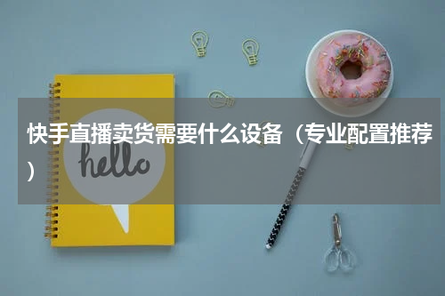 快手直播卖货需要什么设备（专业配置推荐）