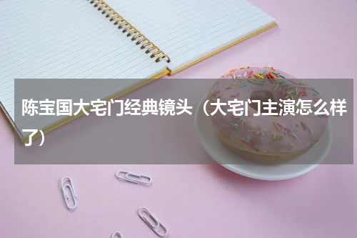 陈宝国大宅门经典镜头（大宅门主演怎么样了）