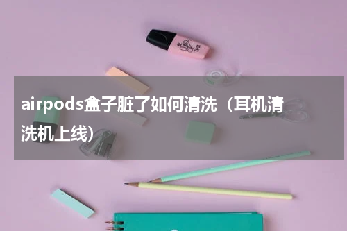airpods盒子脏了如何清洗（耳机清洗机上线）