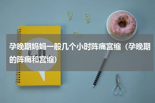 孕晚期妈妈一般几个小时阵痛宫缩（孕晚期的阵痛和宫缩）