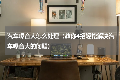 汽车噪音大怎么处理（教你4招轻松解决汽车噪音大的问题）