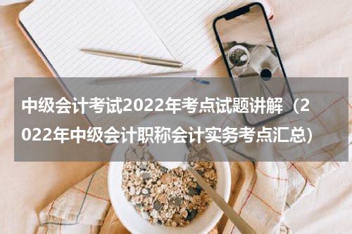 中级会计考试2022年考点试题讲解（2022年中级会计职称会计实务考点汇总）
