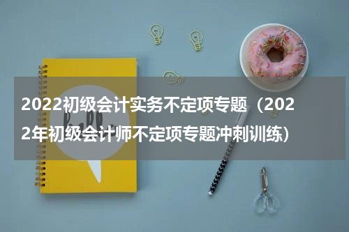 2022初级会计实务不定项专题（2022年初级会计师不定项专题冲刺训练）