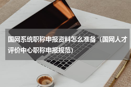国网系统职称申报资料怎么准备（国网人才评价中心职称申报规范）