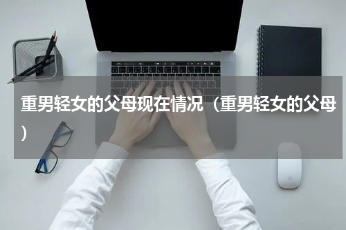 重男轻女的父母现在情况（重男轻女的父母）