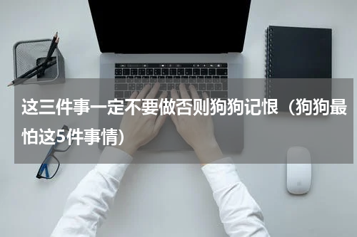 这三件事一定不要做否则狗狗记恨（狗狗最怕这5件事情）