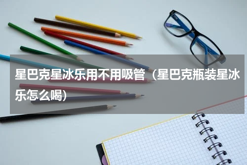 星巴克星冰乐用不用吸管（星巴克瓶装星冰乐怎么喝）