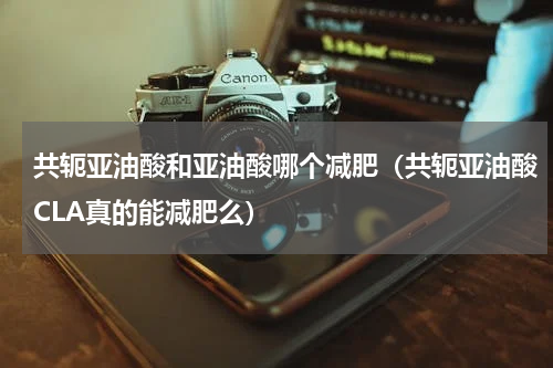共轭亚油酸和亚油酸哪个减肥（共轭亚油酸CLA真的能减肥么）