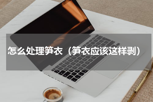 怎么处理笋衣（笋衣应该这样剥）