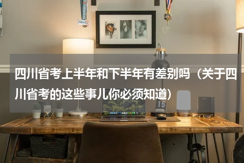 四川省考上半年和下半年有差别吗（关于四川省考的这些事儿你必须知道）