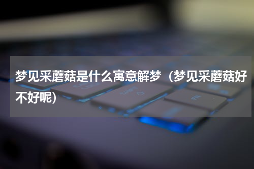 梦见采蘑菇是什么寓意解梦（梦见采蘑菇好不好呢）