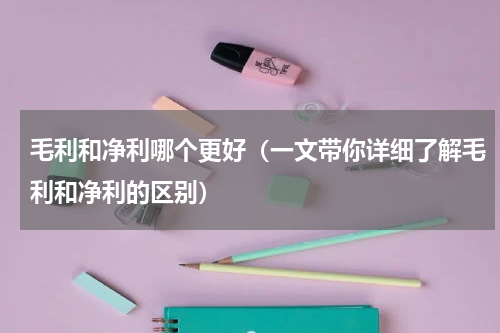 毛利和净利哪个更好（一文带你详细了解毛利和净利的区别）
