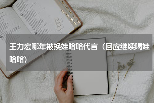 王力宏哪年被换娃哈哈代言（回应继续喝娃哈哈）