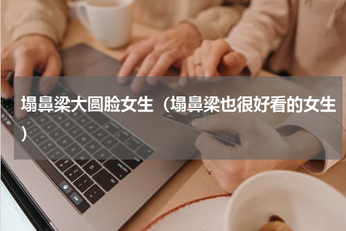 塌鼻梁大圆脸女生（塌鼻梁也很好看的女生）