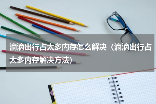 滴滴出行占太多内存怎么解决（滴滴出行占太多内存解决方法）