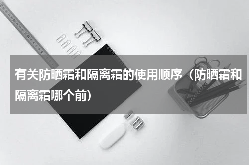 有关防晒霜和隔离霜的使用顺序（防晒霜和隔离霜哪个前）