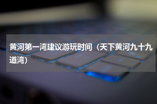 黄河第一湾建议游玩时间（天下黄河九十九道湾）