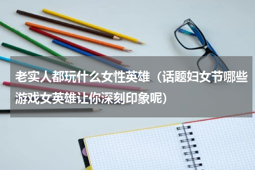 老实人都玩什么女性英雄（话题妇女节哪些游戏女英雄让你深刻印象呢）