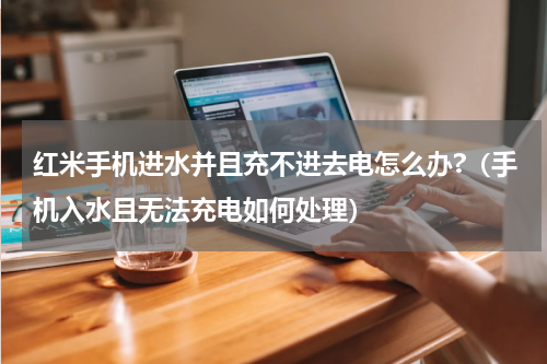 红米手机进水并且充不进去电怎么办?（手机入水且无法充电如何处理）